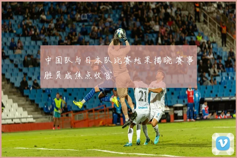 中国队与日本队比赛结果揭晓 赛事胜负成焦点收官