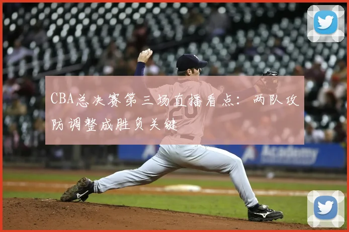 CBA总决赛第三场直播看点：两队攻防调整成胜负关键