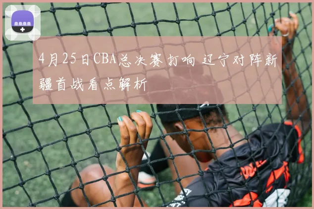 4月25日CBA总决赛打响 辽宁对阵新疆首战看点解析