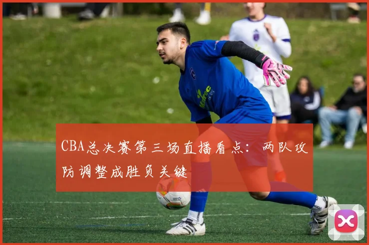 CBA总决赛第三场直播看点：两队攻防调整成胜负关键